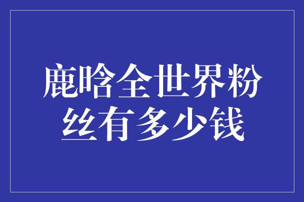 鹿晗全世界粉丝有多少钱