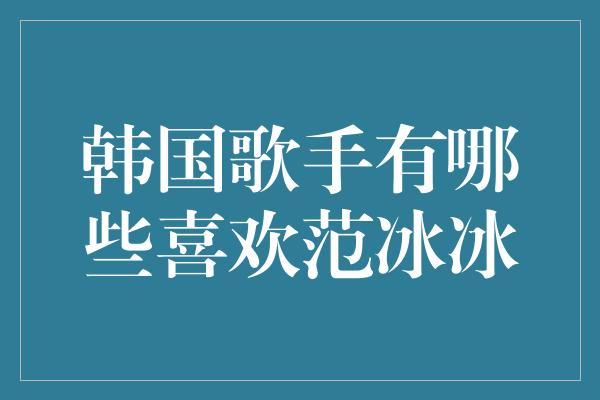 韩国歌手有哪些喜欢范冰冰