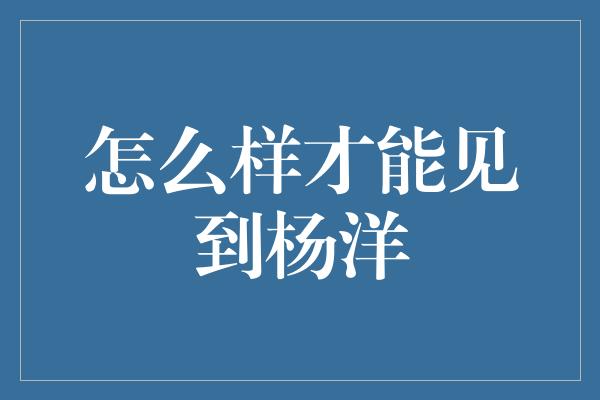 怎么样才能见到杨洋