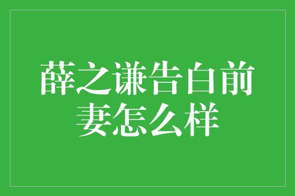 薛之谦告白前妻怎么样