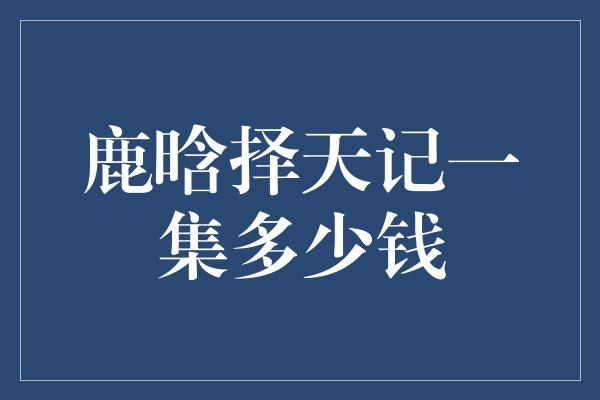 鹿晗择天记一集多少钱