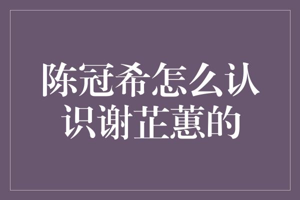 陈冠希怎么认识谢芷蕙的