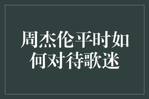 周杰伦平时如何对待歌迷