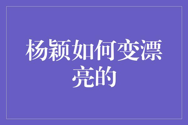 杨颖如何变漂亮的