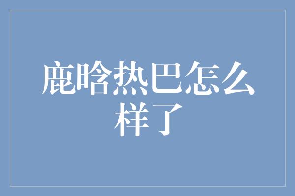 鹿晗热巴怎么样了