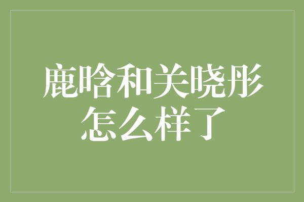 鹿晗和关晓彤怎么样了