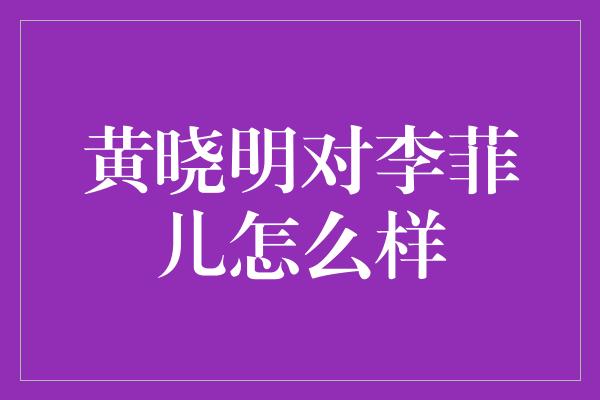 黄晓明对李菲儿怎么样