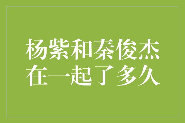 杨紫和秦俊杰在一起了多久