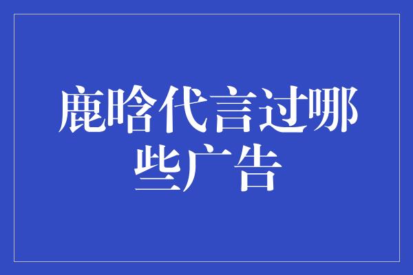 鹿晗代言过哪些广告