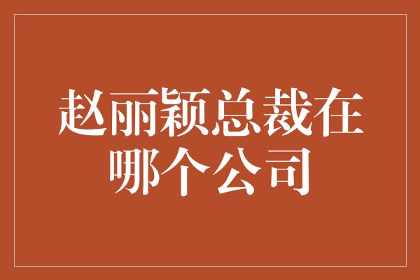 赵丽颖总裁在哪个公司