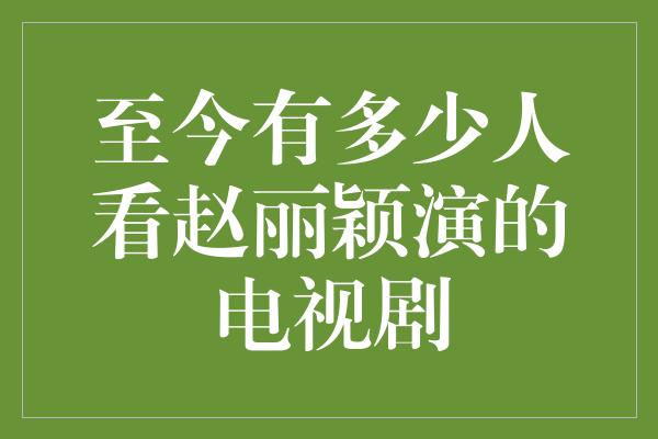 至今有多少人看赵丽颖演的电视剧