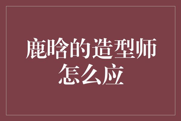 鹿晗的造型师怎么应