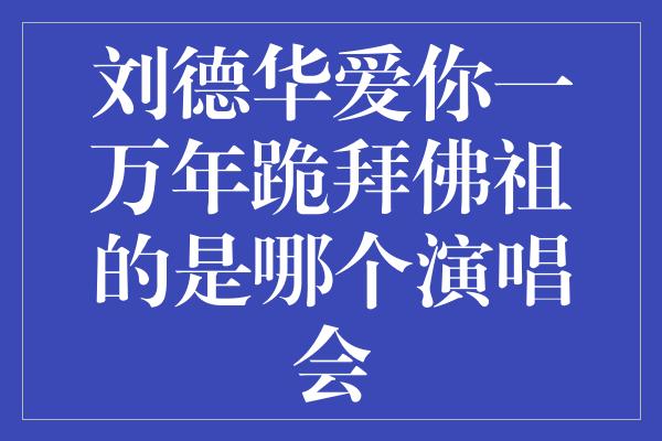 刘德华爱你一万年跪拜佛祖的是哪个演唱会