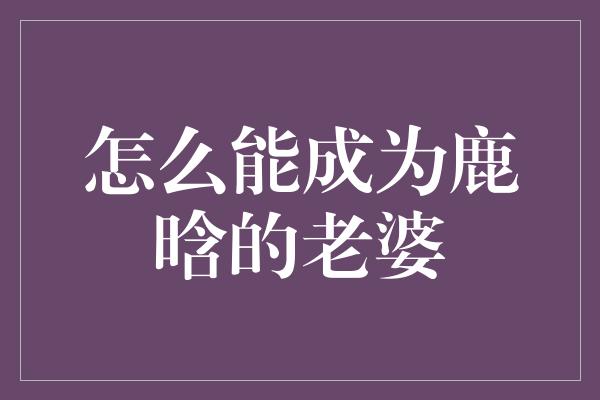 怎么能成为鹿晗的老婆