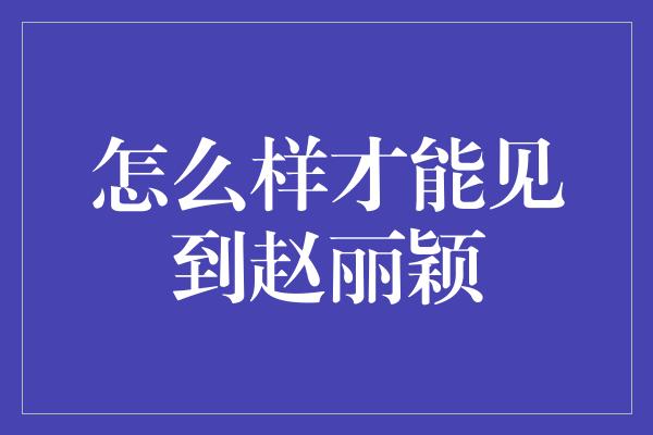 怎么样才能见到赵丽颖