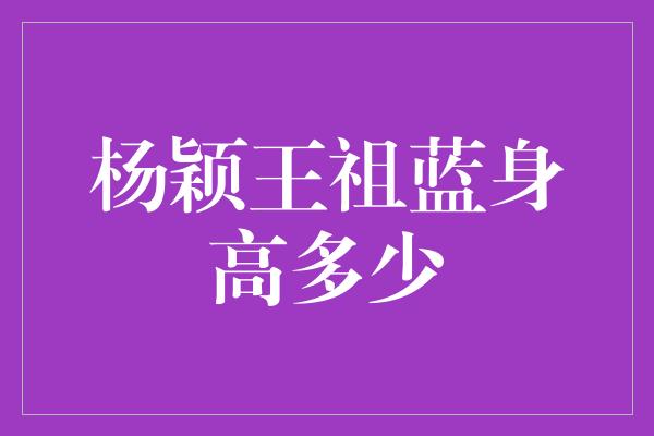 杨颖王祖蓝身高多少