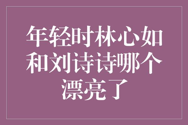 年轻时林心如和刘诗诗哪个漂亮了