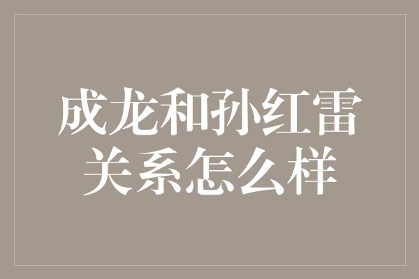 成龙和孙红雷关系怎么样