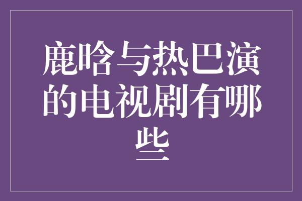 鹿晗与热巴演的电视剧有哪些