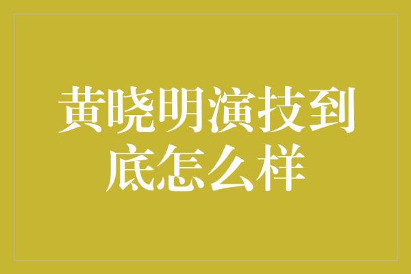 黄晓明演技到底怎么样