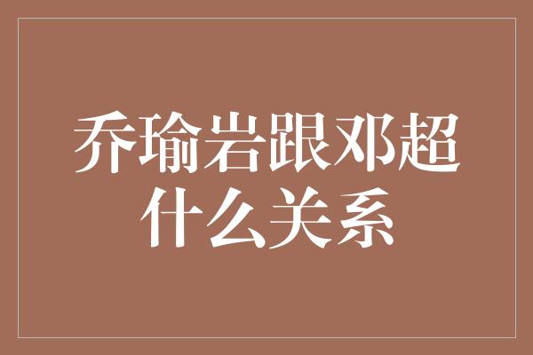 乔瑜岩跟邓超什么关系