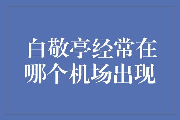 白敬亭经常在哪个机场出现