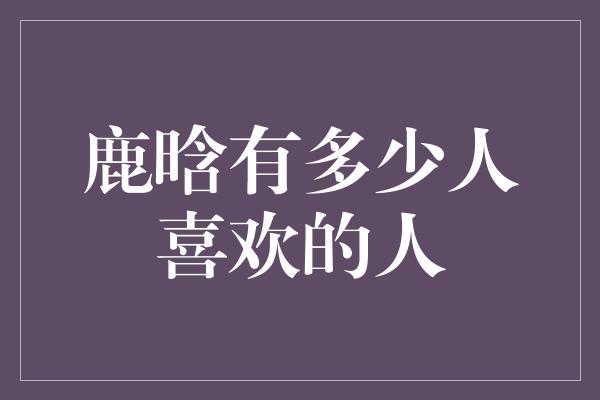 鹿晗有多少人喜欢的人