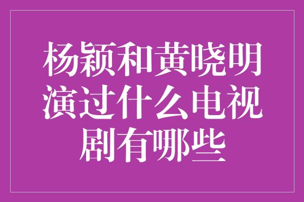 杨颖和黄晓明演过什么电视剧有哪些