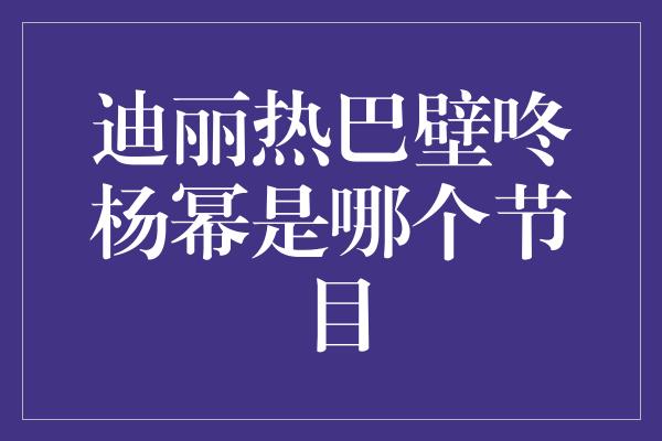 迪丽热巴壁咚杨幂是哪个节目