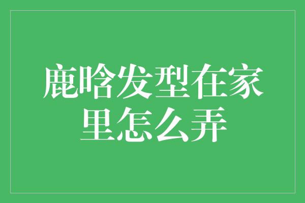 鹿晗发型在家里怎么弄