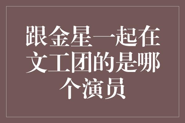 跟金星一起在文工团的是哪个演员