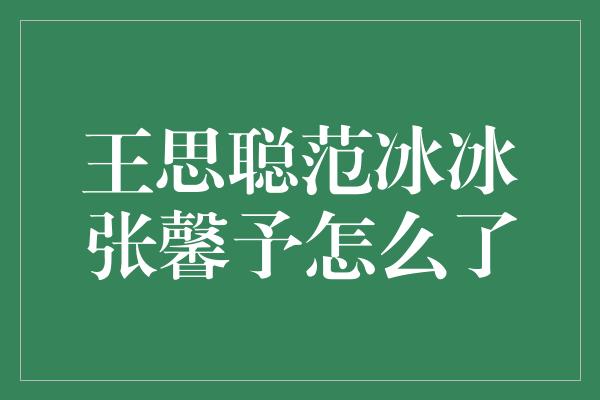 王思聪范冰冰张馨予怎么了