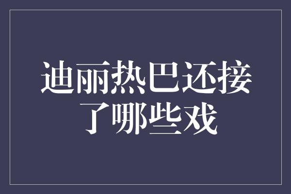 迪丽热巴还接了哪些戏