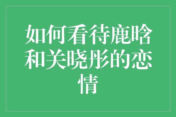 如何看待鹿晗和关晓彤的恋情