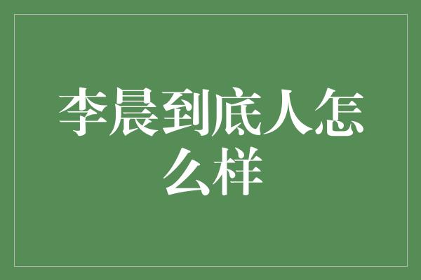 李晨到底人怎么样