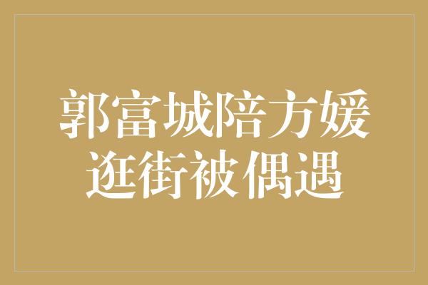 郭富城陪方媛逛街被偶遇