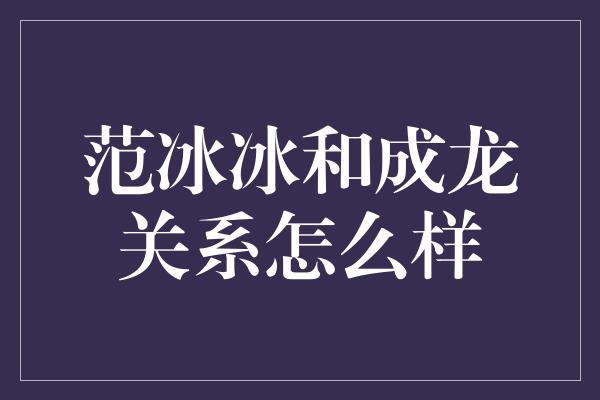 范冰冰和成龙关系怎么样