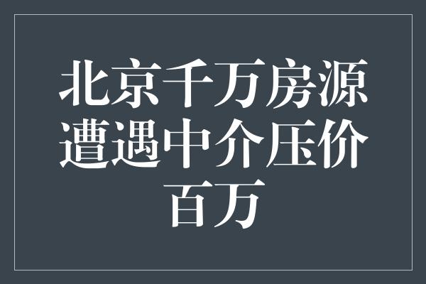 北京千万房源遭遇中介压价百万