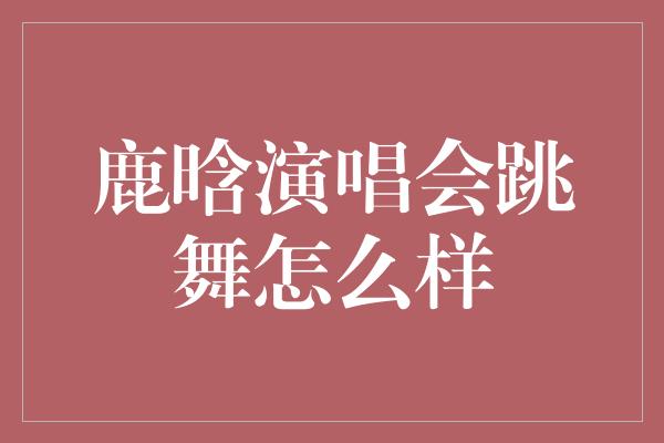 鹿晗演唱会跳舞怎么样