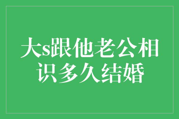 大s跟他老公相识多久结婚