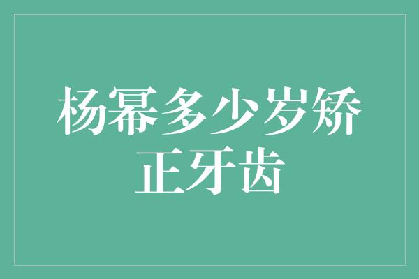 杨幂多少岁矫正牙齿