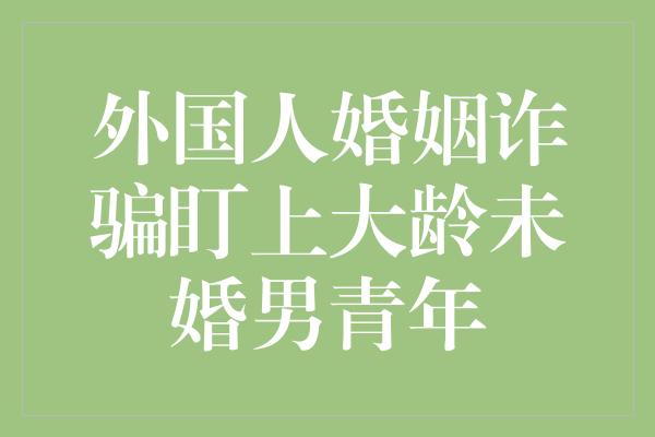 外国人婚姻诈骗盯上大龄未婚男青年