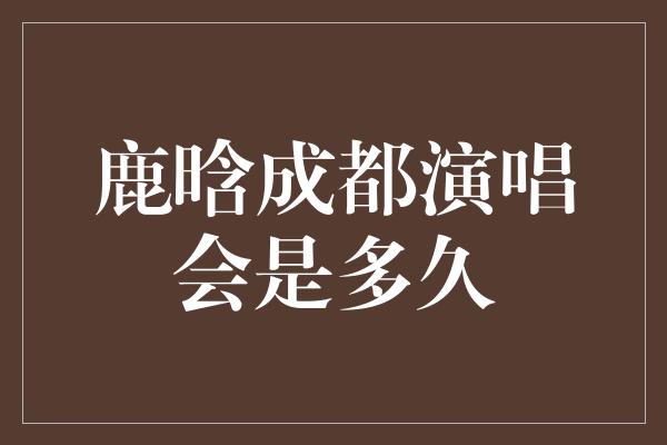 鹿晗成都演唱会是多久