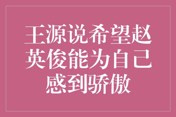 王源说希望赵英俊能为自己感到骄傲