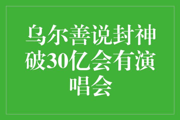 乌尔善说封神破30亿会有演唱会