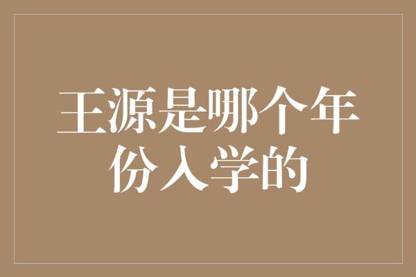 王源是哪个年份入学的