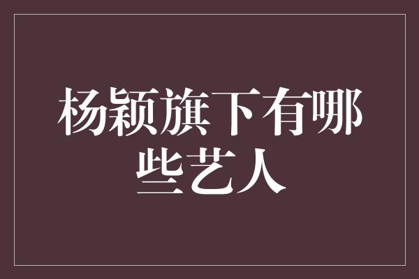 杨颖旗下有哪些艺人