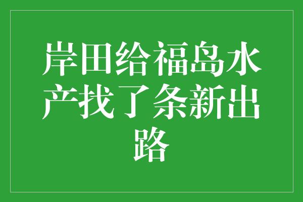 岸田给福岛水产找了条新出路