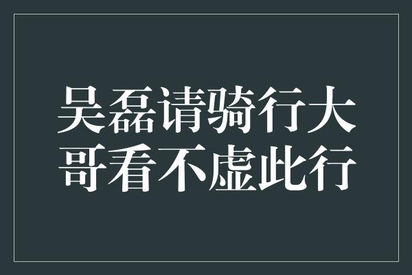 吴磊请骑行大哥看不虚此行