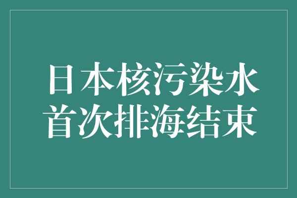 日本核污染水首次排海结束